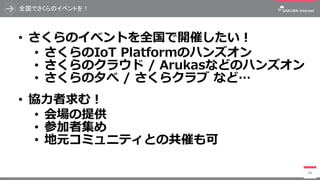 全国でさくらのイベントを！
• さくらのイベントを全国で開催したい！
• さくらのIoT Platformのハンズオン
• さくらのクラウド / Arukasなどのハンズオン
• さくらの夕べ / さくらクラブ など…
• 協力者求む！
• 会場の提供
• 参加者集め
• 地元コミュニティとの共催も可
98
 