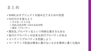 まとめ
• XAMLはオブジェクトを組み⽴てるための⾔語
• 対応付けを覚えよう
• タグ名→クラス名
• XML名前空間→C#の名前空間
• 属性→プロパティ
• 属性名.プロパティ名という特殊な書き⽅もある
• 後付けプロパティが出来る添付プロパティがある
• コンテンツプロパティを把握しよう
• マークアップ拡張は簡単に書けないものを簡単に書く仕組み
 