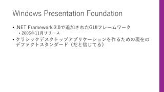 Windows Presentation Foundation
• .NET Framework 3.0で追加されたGUIフレームワーク
• 2006年11⽉リリース
• クラシックデスクトップアプリケーションを作るための現在の
デファクトスタンダード（だと信じてる）
 