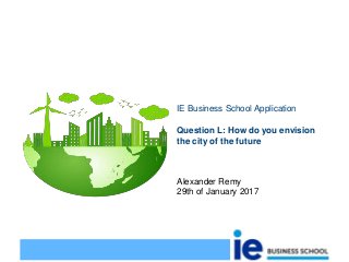 Question L: How do you envision
the city of the future
IE Business School Application
Alexander Remy
29th of January 2017
 