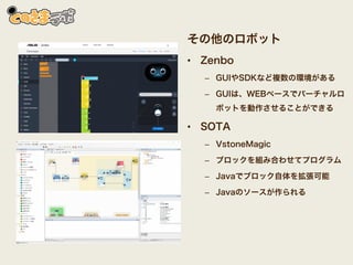 その他のロボット
• Zenbo
– GUIやSDKなど複数の環境がある
– GUIは、WEBベースでバーチャルロ
ボットを動作させることができる
• SOTA
– VstoneMagic
– ブロックを組み合わせてプログラム
– Javaでブロック自体を拡張可能
– Javaのソースが作られる
 