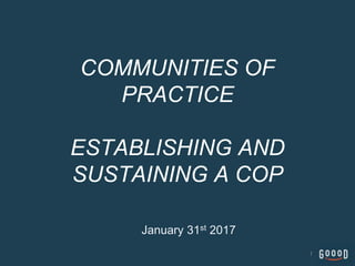 COMMUNITIES OF
PRACTICE
ESTABLISHING AND
SUSTAINING A COP
January 31st 2017
1
 