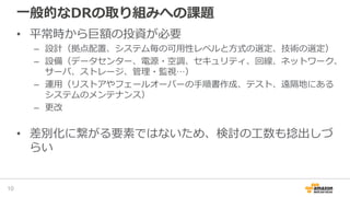 一般的なDRの取り組みへの課題
• 平常時から巨額の投資が必要
– 設計（拠点配置、システム毎の可用性レベルと方式の選定、技術の選定）
– 設備（データセンター、電源・空調、セキュリティ、回線、ネットワーク、
サーバ、ストレージ、管理・監視…）
– 運用（リストアやフェールオーバーの手順書作成、テスト、遠隔地にある
システムのメンテナンス）
– 更改
• 差別化に繋がる要素ではないため、検討の工数も捻出しづ
らい
10
 