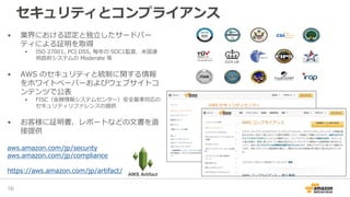 • 業界における認定と独立したサードパー
ティによる証明を取得
• ISO 27001, PCI DSS, 毎年の SOC1監査、米国連
邦政府システムの Moderate 等
• AWS のセキュリティと統制に関する情報
をホワイトペーパーおよびウェブサイトコ
ンテンツで公表
• FISC（金融情報システムセンター）安全基準対応の
セキュリティリファレンスの提供
• お客様に証明書、レポートなどの文書を直
接提供
aws.amazon.com/jp/security
aws.amazon.com/jp/compliance
https://aws.amazon.com/jp/artifact/
16
セキュリティとコンプライアンス
AWS Artifact
 