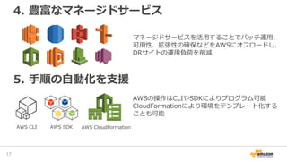 4. 豊富なマネージドサービス
17
5. 手順の自動化を支援
マネージドサービスを活用することでパッチ運用、
可用性、拡張性の確保などをAWSにオフロードし、
DRサイトの運用負荷を削減
AWS CLI AWS SDK
AWSの操作はCLIやSDKによりプログラム可能
CloudFormationにより環境をテンプレート化する
ことも可能
AWS CloudFormation
 