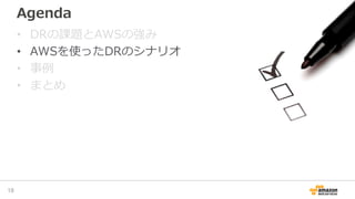 Agenda
• DRの課題とAWSの強み
• AWSを使ったDRのシナリオ
• 事例
• まとめ
18
 