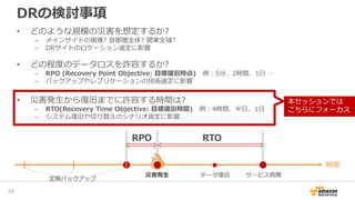 DRの検討事項
• どのような規模の災害を想定するか?
– メインサイトの損壊? 首都圏全体? 関東全域?
– DRサイトのロケーション選定に影響
• どの程度のデータロスを許容するか?
– RPO (Recovery Point Objective: 目標復旧時点) 例：5分、2時間、1日 …
– バックアップやレプリケーションの技術選定に影響
• 災害発生から復旧までに許容する時間は?
– RTO(Recovery Time Objective: 目標復旧時間) 例：4時間、半日、1日 …
– システム復旧や切り替えのシナリオ選定に影響
19
時間
災害発生
定期バックアップ
RPO
データ復旧 サービス再開
RTO
本セッションでは
こちらにフォーカス
 