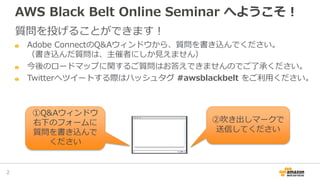 AWS Black Belt Online Seminar へようこそ！
質問を投げることができます！
Adobe ConnectのQ&Aウィンドウから、質問を書き込んでください。
（書き込んだ質問は、主催者にしか見えません）
今後のロードマップに関するご質問はお答えできませんのでご了承ください。
Twitterへツイートする際はハッシュタグ #awsblackbelt をご利用ください。
2
①Q&Aウィンドウ
右下のフォームに
質問を書き込んで
ください
②吹き出しマークで
送信してください
 