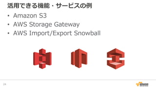 活用できる機能・サービスの例
• Amazon S3
• AWS Storage Gateway
• AWS Import/Export Snowball
24
 