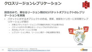 クロスリージョンレプリケーション
設定のみで、異なるリージョン間のS3バケットオブジェクトのレプリ
ケーションを実施
• バケットに対するオブジェクトの作成、更新、削除をトリガーに非同期でレプ
リケーションが実行
– 対象元バケットはバージョニングの機能を有効にする必要がある
– バケットはそれぞれ異なるリージョンでなければならない
– 双方向レプリケーションも可能
– レプリケーション時は、リージョン間データ転送費用が発生
28
クロスリージョンレプリケーション – Amazon S3
https://docs.aws.amazon.com/ja_jp/AmazonS3/latest/dev/crr.html
 