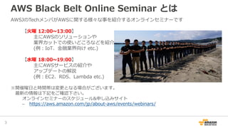 AWS Black Belt Online Seminar とは
AWSJのTechメンバがAWSに関する様々な事を紹介するオンラインセミナーです
【火曜 12:00~13:00】
主にAWSのソリューションや
業界カットでの使いどころなどを紹介
(例：IoT、金融業界向け etc.)
【水曜 18:00~19:00】
主にAWSサービスの紹介や
アップデートの解説
(例：EC2、RDS、Lambda etc.)
※開催曜日と時間帯は変更となる場合がございます。
最新の情報は下記をご確認下さい。
オンラインセミナーのスケジュール&申し込みサイト
– https://aws.amazon.com/jp/about-aws/events/webinars/
3
 