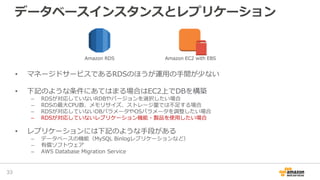 データベースインスタンスとレプリケーション
• マネージドサービスであるRDSのほうが運用の手間が少ない
• 下記のような条件にあてはまる場合はEC2上でDBを構築
– RDSが対応していないRDBやバージョンを選択したい場合
– RDSの最大CPU数、メモリサイズ、ストレージ量では不足する場合
– RDSが対応していないDBパラメータやOSパラメータを調整したい場合
– RDSが対応していないレプリケーション機能・製品を使用したい場合
• レプリケーションには下記のような手段がある
– データベースの機能（MySQL Binlogレプリケーションなど）
– 有償ソフトウェア
– AWS Database Migration Service
33
Amazon RDS Amazon EC2 with EBS
 