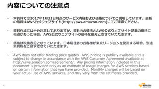 内容についての注意点
• 本資料では2017年1月31日時点のサービス内容および価格についてご説明しています。最新
の情報はAWS公式ウェブサイト(http://aws.amazon.com)にてご確認ください。
• 資料作成には十分注意しておりますが、資料内の価格とAWS公式ウェブサイト記載の価格に
相違があった場合、AWS公式ウェブサイトの価格を優先とさせていただきます。
• 価格は税抜表記となっています。日本居住者のお客様が東京リージョンを使用する場合、別途
消費税をご請求させていただきます。
• AWS does not offer binding price quotes. AWS pricing is publicly available and is
subject to change in accordance with the AWS Customer Agreement available at
http://aws.amazon.com/agreement/. Any pricing information included in this
document is provided only as an estimate of usage charges for AWS services based
on certain information that you have provided. Monthly charges will be based on
your actual use of AWS services, and may vary from the estimates provided.
4
 