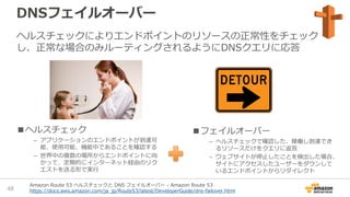 DNSフェイルオーバー
ヘルスチェックによりエンドポイントのリソースの正常性をチェック
し、正常な場合のみルーティングされるようにDNSクエリに応答
■ヘルスチェック
– アプリケーションのエンドポイントが到達可
能、使用可能、機能中であることを確認する
– 世界中の複数の場所からエンドポイントに向
かって、定期的にインターネット経由のリク
エストを送る形で実行
■フェイルオーバー
– ヘルスチェックで確認した、稼働し到達でき
るリソースだけをクエリに返答
– ウェブサイトが停止したことを検出した場合、
サイトにアクセスしたユーザーをダウンして
いるエンドポイントからリダイレクト
Amazon Route 53 ヘルスチェックと DNS フェイルオーバー - Amazon Route 53
https://docs.aws.amazon.com/ja_jp/Route53/latest/DeveloperGuide/dns-failover.html48
 