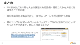 まとめ
• AWSならばDRの最も大きな課題である設備・運用コストを大幅に削
減することが可能
• 既に実績のある構成であり、様々なパターンでのDR事例も豊富
• 最もシンプルなS3へのファイルバックアップならば数分でお試しいた
だくことができます。ぜひご検討ください
59
ステップバイステップ チュートリアル
https://aws.amazon.com/jp/getting-
started/tutorials/backup-to-s3-cli/
 