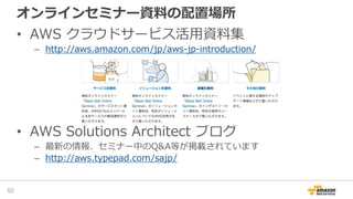 オンラインセミナー資料の配置場所
• AWS クラウドサービス活用資料集
– http://aws.amazon.com/jp/aws-jp-introduction/
• AWS Solutions Architect ブログ
– 最新の情報、セミナー中のQ&A等が掲載されています
– http://aws.typepad.com/sajp/
62
 