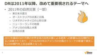 DRは2011年以降、改めて重要視されるテーマへ
• 2011年の自然災害（一部）
– 東日本大震災
– オーストラリアの水害と台風
– リオデネジャネイロの土砂災害
– ニュージーランドの地震
– アメリカの台風と水害
– 台湾の水害
8
2011年最初の6か月間の世界全体の自然災害による経済への影響は2650億円に上
ると試算されており、これは2005年のアメリカの台風カトリーナの影響で損失し
た2200億円を上回る結果となった
 