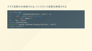 クラス変数のみ格納される、インスタンス変数は無視される
>>> class Car:
... stats: ClassVar[Dict[str, int]] = {}
... def __init__(self) -> None:
... self.seats = 4
>>> c: Car = Car()
>>> c.__annotations__
{'stats': typing.ClassVar[typing.Dict[str, int]]}
# only ClassVar!
 