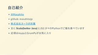 自己紹介
@Masahito
github: masahitojp
株式会社ヌーラボ所属
主に Scala(be er Java) とJSと少々のPythonでご飯を食べています
近頃はmypyとGrumPyがお気に入り
 
