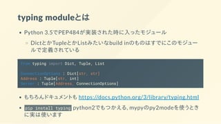 typing moduleとは
Python 3.5でPEP484が実装された時に入ったモジュール
DictとかTupleとかListみたいなbuild inのものはすでにこのモジュー
ルで定義されている
from typing import Dict, Tuple, List
ConnectionOptions : Dict[str, str]
Address : Tuple[str, int]
Server : Tuple[Address, ConnectionOptions]
もちろんドキュメントも https://docs.python.org/3/library/typing.html
pip install typing python2でもつかえる, mypyのpy2modeを使うとき
に実は使います
 