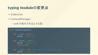 typing moduleの変更点
Collection
ContextManager
withで実行されるような型
class Context(object):
def __init__(self):
print '__init__()'
def __enter__(self):
print '__enter__()'
return self
def __exit__(self, exc_type, exc_val, exc_tb):
print '__exit__()'
 