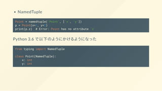 NamedTuple
Point = namedtuple('Point', ['x', 'y'])
p = Point(x=1, y=2)
print(p.z) # Error: Point has no attribute 'z'
Python 3.6 で以下のようにかけるようになった
from typing import NamedTuple
class Point(NamedTuple):
x: int
y: int
 