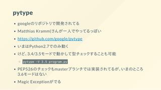 pytype
googleのリポジトリで開発されてる
Matthias Kramm(さんが一人でやってるっぽい
https://github.com/google/pytype
いまはPython2.7でのみ動く
けど、3.4/3.5モードで動かして型チェックすることも可能
pytype -V 3.5 program.py
PEP526のチェックもmasterブランチでは実装されてるが、いまのところ
3.6モードはない
Magic Exceptionがでる
 