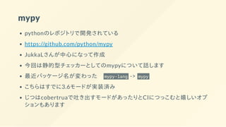 mypy
pythonのレポジトリで開発されている
https://github.com/python/mypy
JukkaLさんが中心になって作成
今回は静的型チェッカーとしてのmypyについて話します
最近パッケージ名が変わった  mypy-lang -> mypy
こちらはすでに3.6モードが実装済み
じつはcobertruaで吐き出すモードがあったりとCIにつっこむと嬉しいオプ
ションもあります
 