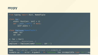 mypy
from typing import Dict, NamedTuple
class Car:
stats: Dict[str, int] = {}
def __init__(self) -> None:
self.seats = 4
class Employee(NamedTuple):
name: str
id: int
c: Car = Car()
# print(c.__annotations__)
employee = Employee(name='Guido', id='x')
mypy --fast-parser --python-version 3.6 example.py
example.py:16: error: Argument 2 to "Employee" has incompatible type "str"; expected
 