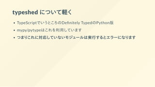 typeshed について軽く
TypeScriptでいうところのDe nitely TypedのPython版
mypy/pytypeはこれを利用しています
つまりこれに対応していないモジュールは実行するとエラーになります
 