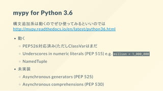 mypy for Python 3.6
構文追加系は動くのでぜひ使ってみるといいのでは
http://mypy.readthedocs.io/en/latest/python36.html
動く
PEP526対応済み(ただしClassVarはまだ
Underscores in numeric literals (PEP 515) e.g. million = 1_000_000
NamedTuple
未実装
Asynchronous generators (PEP 525)
Asynchronous comprehensions (PEP 530)
 
