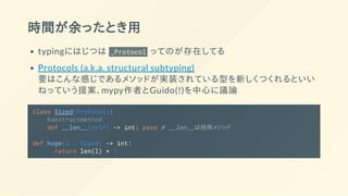 時間が余ったとき用
typingにはじつは _Protocol ってのが存在してる
Protocols (a.k.a. structural subtyping)
要はこんな感じであるメソッドが実装されている型を新しくつくれるといい
ねっていう提案、mypy作者とGuido(!)を中心に議論
class Sized(Protocol):
@abstractmethod
def __len__(self) -> int: pass # __len__は特殊メソッド
def hoge(l : Sized) -> int:
return len(l) + 1
 