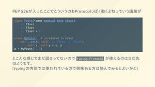 PEP 526が入ったことでこういうのもProtocolっぽく動くよねっていう議論が
class Point(<some magical base class):
x: float
y: float
z: float = 0
class MyPoint: # unrelated to Point
def __init__(self, x: float, y: float):
self.x, self.y = x, y
p = MyPoint(1, 2)
とこんな感じでまだ固まってないので typing.Protocol が使えるのはまだ先
のようです。
(typingの内部では使われているので興味ある方は読んでみるとよいかと)
 