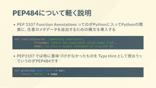 PEP484について軽く説明
PEP 3107 Function Annotations ってのがPythonに入ってPythonの関
数に、任意のメタデータを追加するための構文を導入する
def compile(source: "something compilable",
filename: "where the compilable thing comes from",
mode: "is this a single statement or a suite?"):
PEP3107 では特に意味づけがなかったものを Type Hint として使おうっ
ていうのがPEP484です
def greeting(name: str) -> str:
return 'Hello ' + name
 