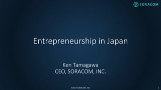 Entrepreneurship in Japan
Ken Tamagawa
CEO, SORACOM, INC.
©2017 SORACOM, INC 1
 