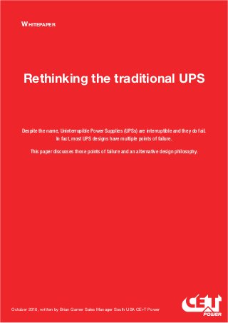 Whitepaper
Rethinking the traditional UPS
Despite the name, Uninterrupible Power Supplies (UPSs) are interruptible and they do fail.
In fact, most UPS designs have multiple points of failure.
This paper discusses those points of failure and an alternative design philosophy.
October 2016, written by Brian Garner Sales Manager South USA CE+T Power
 