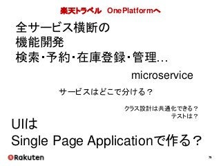 79
楽天トラベル OnePlatformへ
全サービス横断の
機能開発
検索・予約・在庫登録・管理…
microservice
UIは
Single Page Applicationで作る？
サービスはどこで分ける？
クラス設計は共通化できる？
テストは？
 