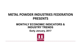 METAL POWDER INDUSTRIES FEDERATION
PRESENTS
MONTHLY ECONOMIC INDICATORS &
INDUSTRY TRENDS
Early January, 2017
 