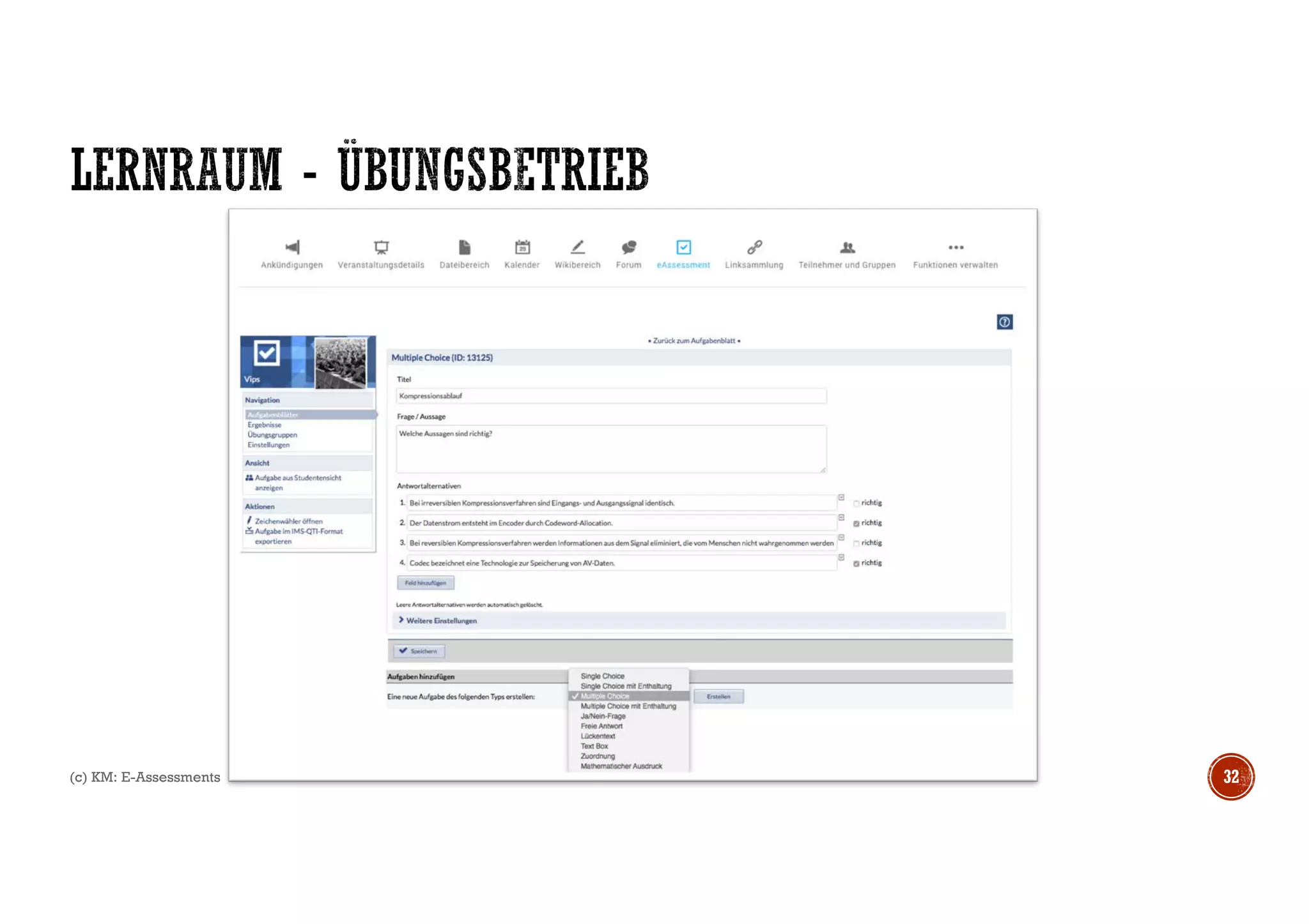 § Aktivierung Studierende (eFeedback)
§ Diagnostisch, Formativ, Summativ
§ Peer-Feedback
§ Feedback im Hörsaal (anonymisiert)
§ Klausurmodus
§ Byod vs. Dedizierte Hardware
§ Weitere Hinweise:
http://ep.elan-ev.de/wiki/Audience_Response
(c) KM: E-Assessments 33
Leistungsnachweise
Schriftliche
Prüfungen
Mündliche
Prüfungen
Portfolios
Peer-
Assessment
Lern-
tagebuch
Mündliche
Mitarbeit
Gruppen-
Prüfung
Wissenschaftspra
ktische
Tätigkeiten
Referate /
Poster
Seminar-
arbeiten
Optical
Mark
Recogni
tion
Web-Blog
E-Klausur
Adaptives Testing
E-Portfolios
Peer Assessment
Online-Forum / Classroom Response
Wikis
Simulationen
Digital Storytelling
Electronic Submission
KLAUS
 