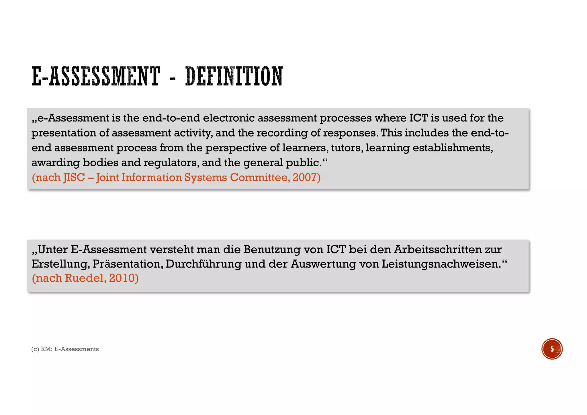 (c) KM: E-Assessments 5
„Unter E-Assessment versteht man die Benutzung von ICT bei den Arbeitsschritten zur
Erstellung, Präsentation, Durchführung und der Auswertung von Leistungsnachweisen.“
(nach Ruedel, 2010)
„e-Assessment is the end-to-end electronic assessment processes where ICT is used for the
presentation of assessment activity, and the recording of responses.This includes the end-to-
end assessment process from the perspective of learners, tutors, learning establishments,
awarding bodies and regulators, and the general public.“
(nach JISC – Joint Information Systems Committee, 2007)
 