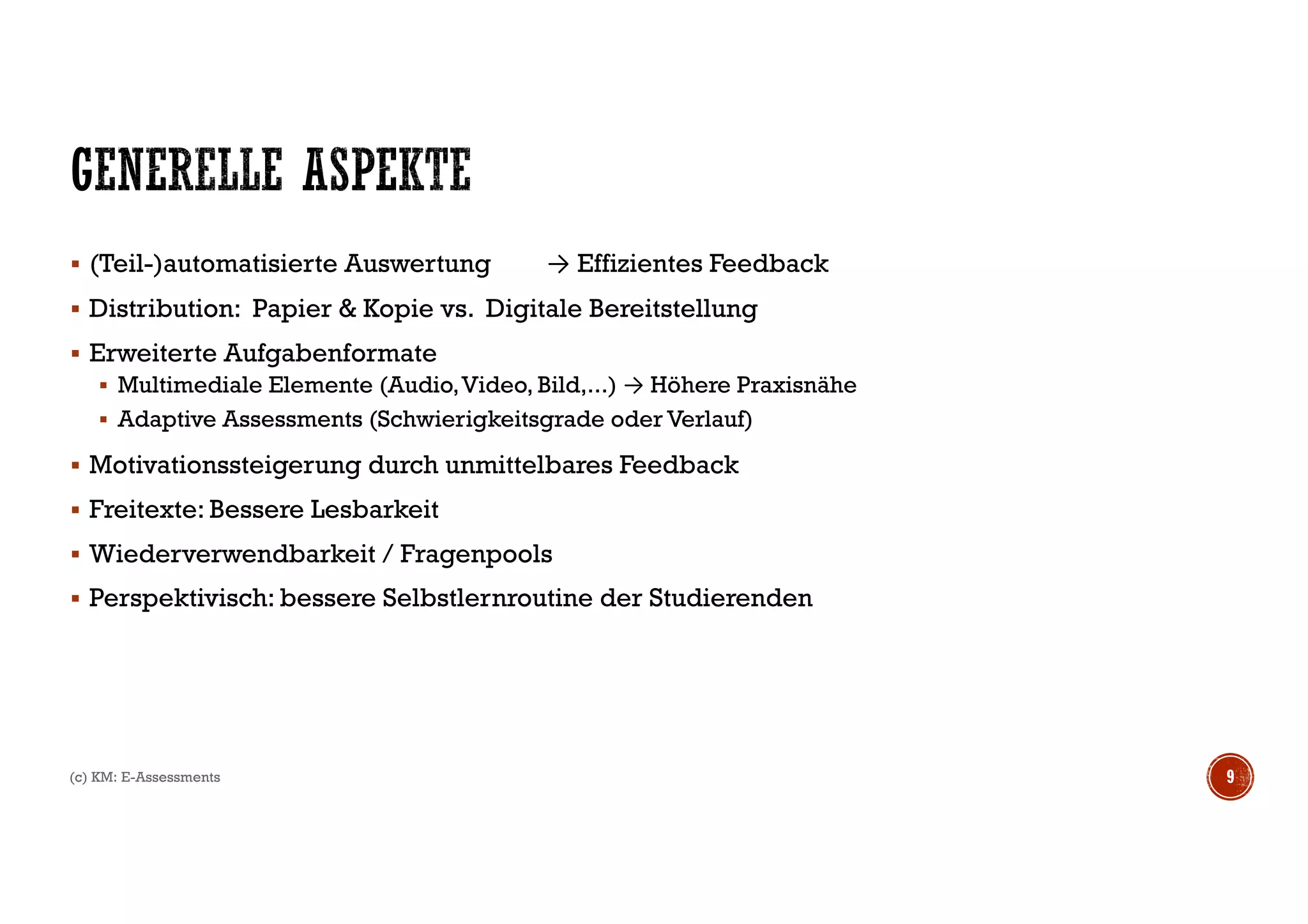§ (Teil-)automatisierte Auswertung → Effizientes Feedback
§ Distribution: Papier & Kopie vs. Digitale Bereitstellung
§ Erweiterte Aufgabenformate
§ Multimediale Elemente (Audio,Video, Bild,...) → Höhere Praxisnähe
§ Adaptive Assessments (Schwierigkeitsgrade oder Verlauf)
§ Motivationssteigerung durch unmittelbares Feedback
§ Freitexte: Bessere Lesbarkeit
§ Wiederverwendbarkeit / Fragenpools
§ Perspektivisch: bessere Selbstlernroutine der Studierenden
9(c) KM: E-Assessments
 