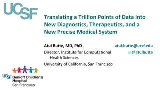 Translating a Trillion Points of Data into
New Diagnostics, Therapeutics, and a
New Precise Medical System
atul.butte@ucsf.edu
@atulbutte
Atul Butte, MD, PhD
Director, Institute for Computational
Health Sciences
University of California, San Francisco
 
