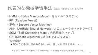 代表的な機械学習手法（と森下が思っているもの）
• HMM（Hidden Marcov Model：隠れマルコフモデル）
• RF（Random Forest）
• SVM（Support Vector Machine）
• ANN（Artificial Neural Network：人工ニューラルネットワーク）
• SOM（Self-Organizing Maps：自己組織化マップ）
• GA（Genetic Algorithm：遺伝的アルゴリズム）
• 強化学習
• DQNなど手法は沢山あるらしいが、詳しくは知りません・・・
16
＊さらに、バージョン違いというか細かい違いのある数多の学習手法が提案されている。
 