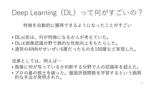 Deep Learning（DL）って何がすごいの？
特徴を自動的に獲得できるようになったことがすごい
• DL以前は、何が特徴になるか人が考えていた。
• DLは画像認識分野で激的な性能向上をもたらした。
• 通常のANNがせいぜい5層だったものを150層など実現した。
成果としては、例えば…
• 画像に何が写っているか判断する分野で人の認識率を超えた。
• プロの碁の棋士を破った。盤面評価関数を学習するという画期
的な手法が発明された。
26
 