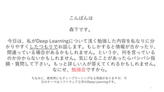 3
こんばんは
森下です。
今日は、私がDeep Learningについて浅く勉強した内容を私なりに分
かりやすくしたつもりでお話します。もしかすると情報が古かったり、
間違っている場合があるかもしれません。というか、何を言っている
のか分からないかもしれません。気になることがあったらバシバシ指
摘・質問して下さい。もっと詳しい人が答えてくれるかもしれません。
なにせ、勉強会ですから。
ちなみに、教育界にもディープラーニングなる用語がありますが、今
日のテーマはソフトウェア工学のDeep Learningです。
 