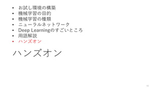 ハンズオン
44
• お試し環境の構築
• 機械学習の目的
• 機械学習の種類
• ニューラルネットワーク
• Deep Learningのすごいところ
• 用語解説
• ハンズオン
 