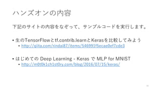 ハンズオンの内容
下記のサイトの内容をなぞって、サンプルコードを実行します。
• 生のTensorFlowとtf.contrib.learnとKerasを比較してみよう
• http://qiita.com/rindai87/items/546991f5ecae0ef7cde3
• はじめての Deep Learning - Keras で MLP for MNIST
• http://m0t0k1ch1st0ry.com/blog/2016/07/15/keras/
45
 