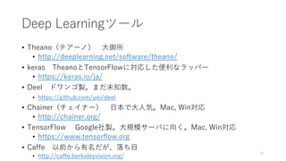 Deep Learningツール
• Theano（テアーノ） 大御所
• http://deeplearning.net/software/theano/
• keras TheanoとTensorFlowに対応した便利なラッパー
• https://keras.io/ja/
• Deel ドワンゴ製。まだ未知数。
• https://github.com/uei/deel
• Chainer（チェイナー） 日本で大人気。Mac, Win対応
• http://chainer.org/
• TensorFlow Google社製。大規模サーバに向く。Mac, Win対応
• https://www.tensorflow.org
• Caffe 以前から有名だが、落ち目
• http://caffe.berkeleyvision.org/
47
 
