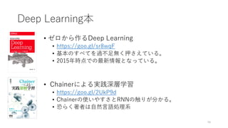 Deep Learning本
• ゼロから作るDeep Learning
• https://goo.gl/sr8wqF
• 基本のすべてを過不足無く押さえている。
• 2015年時点での最新情報となっている。
• Chainerによる実践深層学習
• https://goo.gl/2UkP9d
• Chainerの使いやすさとRNNの触りが分かる。
• 恐らく著者は自然言語処理系
48
 