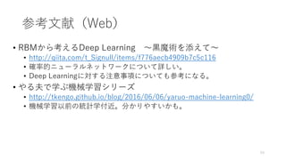 参考文献（Web）
• RBMから考えるDeep Learning 〜黒魔術を添えて〜
• http://qiita.com/t_Signull/items/f776aecb4909b7c5c116
• 確率的ニューラルネットワークについて詳しい。
• Deep Learningに対する注意事項についても参考になる。
• やる夫で学ぶ機械学習シリーズ
• http://tkengo.github.io/blog/2016/06/06/yaruo-machine-learning0/
• 機械学習以前の統計学付近。分かりやすいかも。
53
 